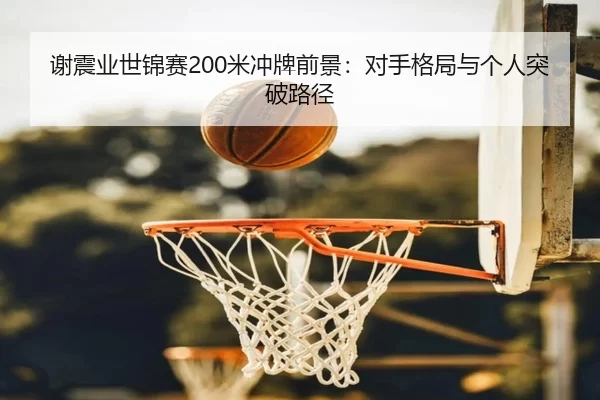 谢震业世锦赛200米冲牌前景：对手格局与个人突破路径